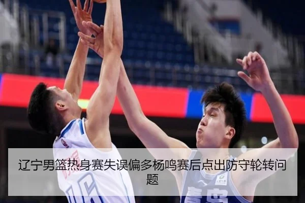 辽宁男篮热身赛失误偏多杨鸣赛后点出防守轮转问题
