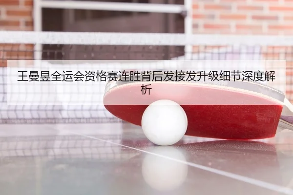 王曼昱全运会资格赛连胜背后发接发升级细节深度解析